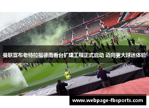 曼联宣布老特拉福德南看台扩建工程正式启动 迈向更大球迷体验